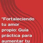 Aumenta tu amor propio, mejora tu autoestima y fortalece tu seguridad: guía práctica